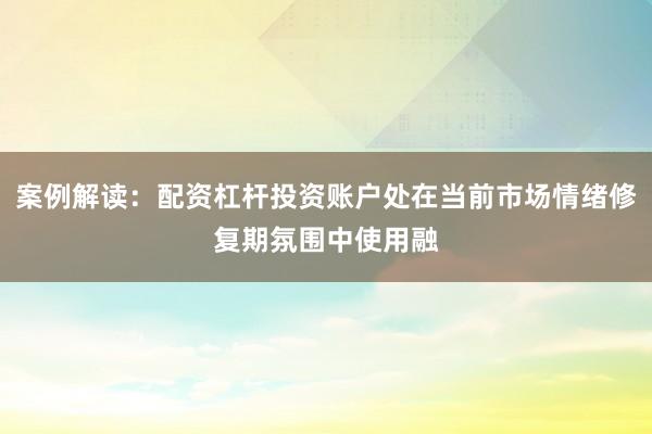 案例解读：配资杠杆投资账户处在当前市场情绪修复期氛围中使用融
