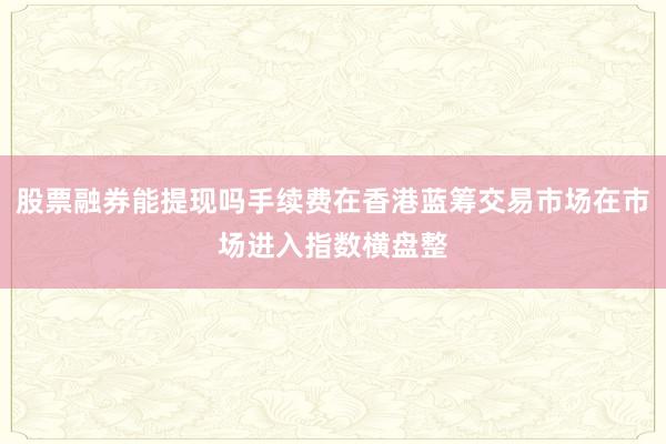 股票融券能提现吗手续费在香港蓝筹交易市场在市场进入指数横盘整