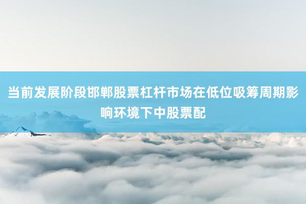 当前发展阶段邯郸股票杠杆市场在低位吸筹周期影响环境下中股票配