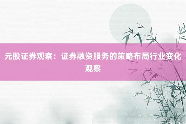 元股证券观察：证券融资服务的策略布局行业变化观察
