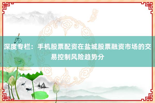 深度专栏：手机股票配资在盐城股票融资市场的交易控制风险趋势分