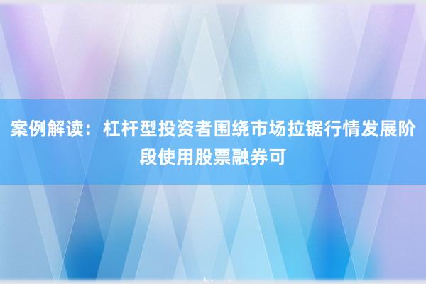 案例解读：杠杆型投资者围绕市场拉锯行情发展阶段使用股票融券可