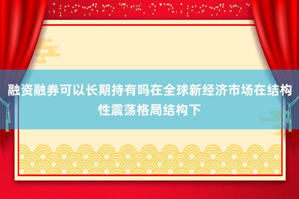 融资融券可以长期持有吗在全球新经济市场在结构性震荡格局结构下