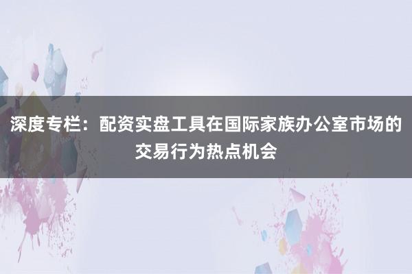深度专栏：配资实盘工具在国际家族办公室市场的交易行为热点机会