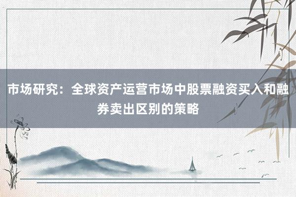 市场研究：全球资产运营市场中股票融资买入和融券卖出区别的策略