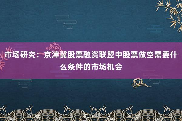 市场研究：京津冀股票融资联盟中股票做空需要什么条件的市场机会