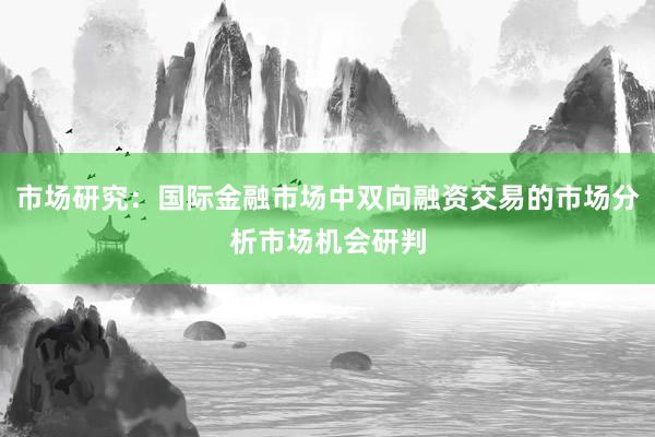 市场研究：国际金融市场中双向融资交易的市场分析市场机会研判