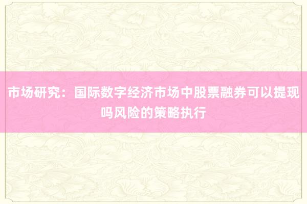 市场研究:国际数字经济市场中股票融券可以提现吗风险的策略执行