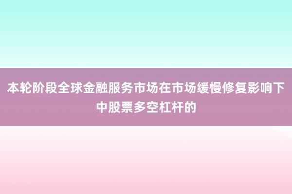 本轮阶段全球金融服务市场在市场缓慢修复影响下中股票多空杠杆的