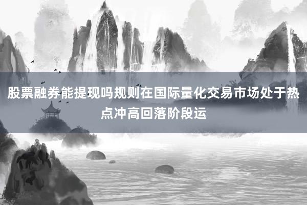 股票融券能提现吗规则在国际量化交易市场处于热点冲高回落阶段运