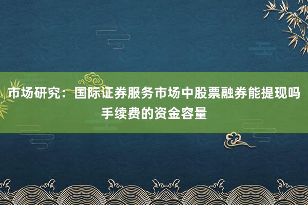 市场研究：国际证券服务市场中股票融券能提现吗手续费的资金容量