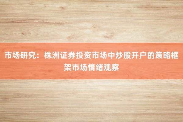 市场研究：株洲证券投资市场中炒股开户的策略框架市场情绪观察