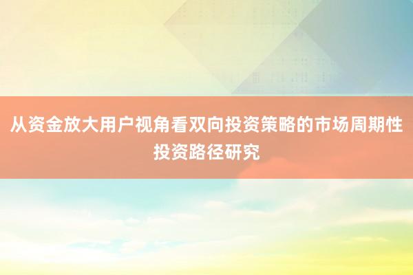 从资金放大用户视角看双向投资策略的市场周期性投资路径研究