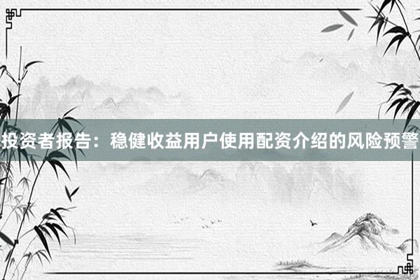投资者报告：稳健收益用户使用配资介绍的风险预警