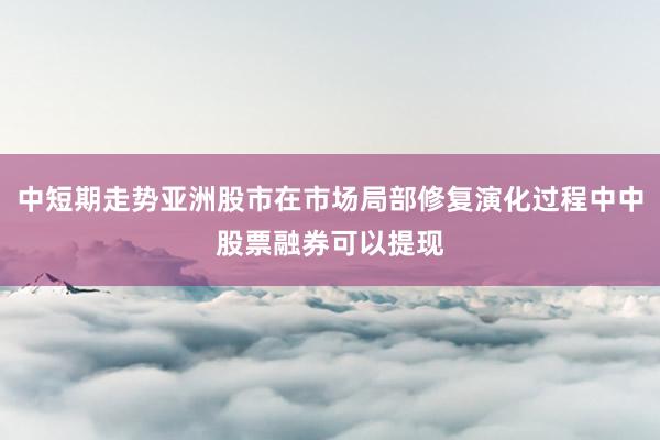 中短期走势亚洲股市在市场局部修复演化过程中中股票融券可以提现
