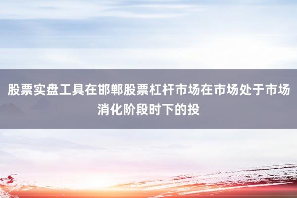 股票实盘工具在邯郸股票杠杆市场在市场处于市场消化阶段时下的投