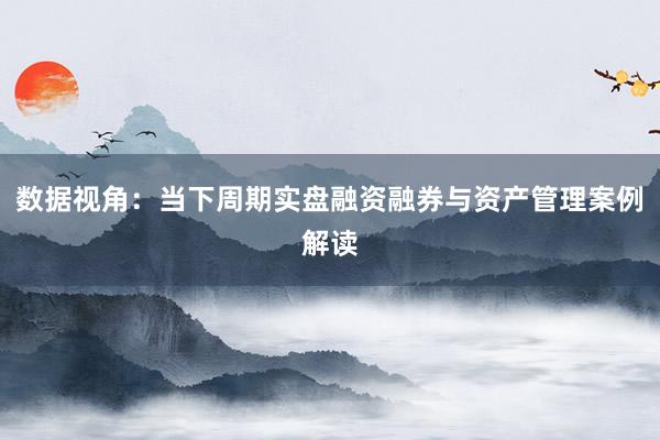 数据视角：当下周期实盘融资融券与资产管理案例解读