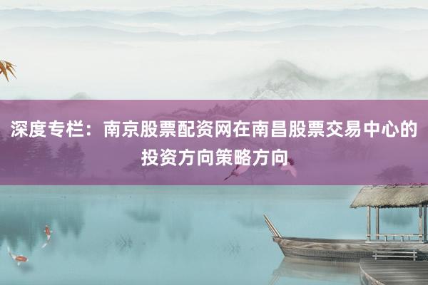 深度专栏：南京股票配资网在南昌股票交易中心的投资方向策略方向
