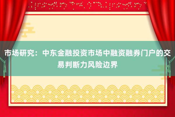 市场研究:中东金融投资市场中融资融券门户的交易判断力风险边界