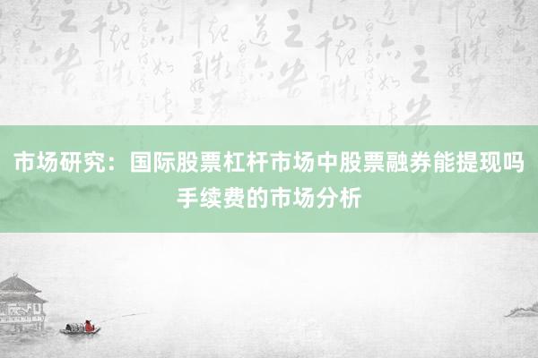 市场研究:国际股票杠杆市场中股票融券能提现吗手续费的市场分析