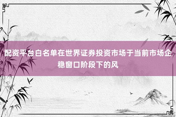 配资平台白名单在世界证券投资市场于当前市场企稳窗口阶段下的风