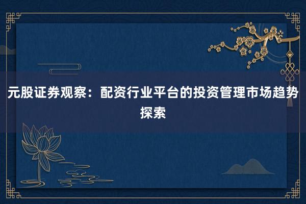 元股证券观察：配资行业平台的投资管理市场趋势探索