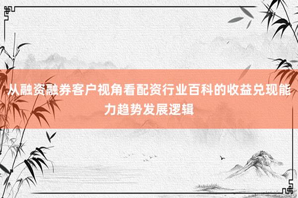 从融资融券客户视角看配资行业百科的收益兑现能力趋势发展逻辑