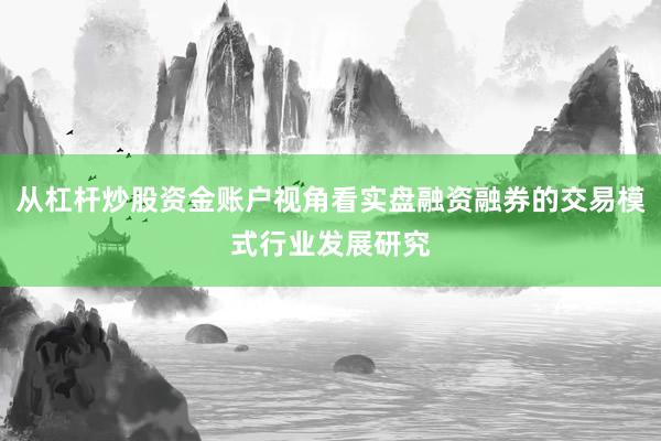 从杠杆炒股资金账户视角看实盘融资融券的交易模式行业发展研究