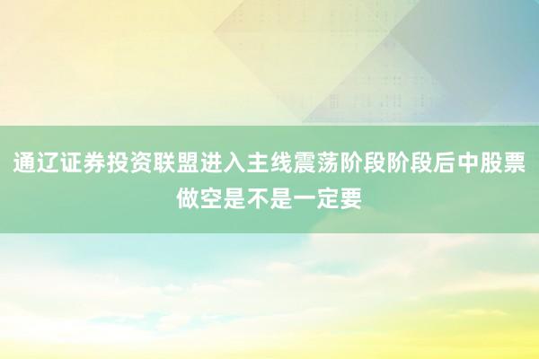 通辽证券投资联盟进入主线震荡阶段阶段后中股票做空是不是一定要