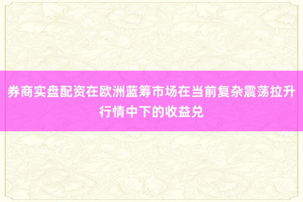 券商实盘配资在欧洲蓝筹市场在当前复杂震荡拉升行情中下的收益兑