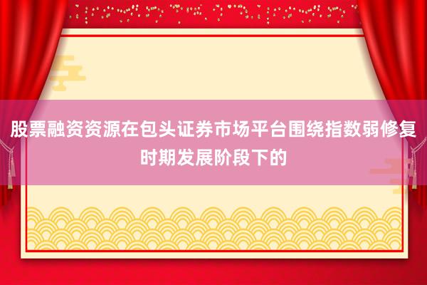 股票融资资源在包头证券市场平台围绕指数弱修复时期发展阶段下的