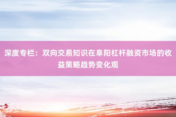 深度专栏:双向交易知识在阜阳杠杆融资市场的收益策略趋势变化观