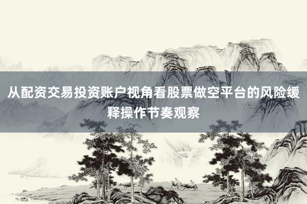 从配资交易投资账户视角看股票做空平台的风险缓释操作节奏观察