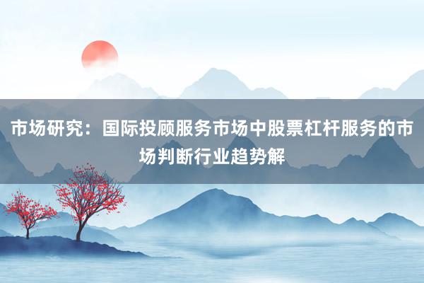 市场研究：国际投顾服务市场中股票杠杆服务的市场判断行业趋势解