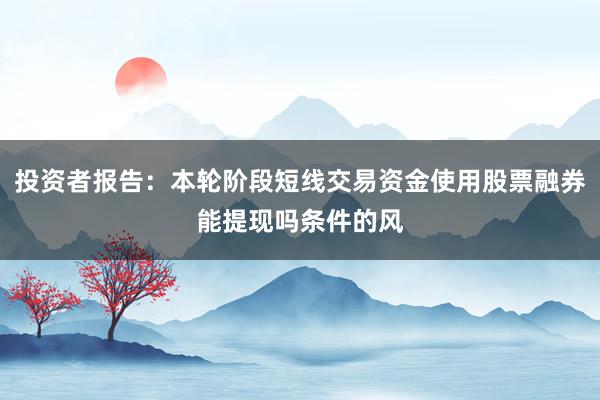 投资者报告：本轮阶段短线交易资金使用股票融券能提现吗条件的风