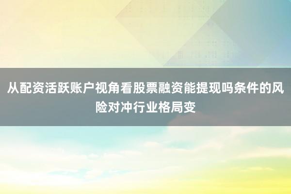 从配资活跃账户视角看股票融资能提现吗条件的风险对冲行业格局变