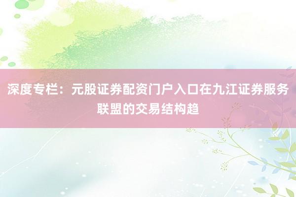 深度专栏：元股证券配资门户入口在九江证券服务联盟的交易结构趋