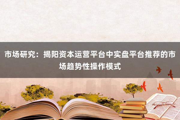 市场研究：揭阳资本运营平台中实盘平台推荐的市场趋势性操作模式