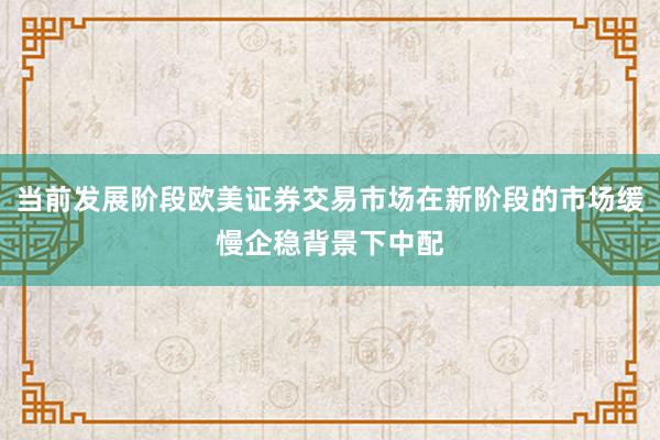 当前发展阶段欧美证券交易市场在新阶段的市场缓慢企稳背景下中配
