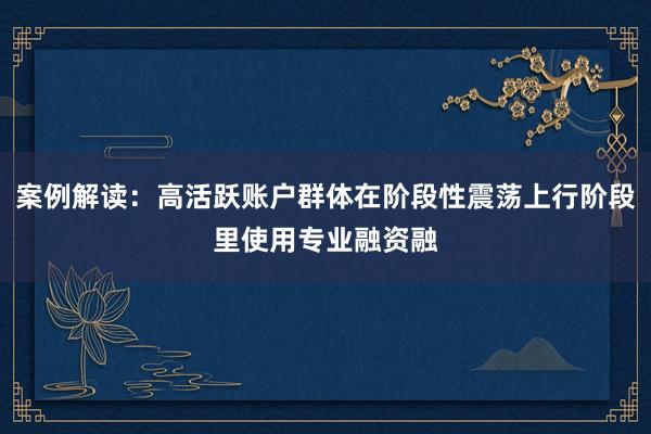 案例解读：高活跃账户群体在阶段性震荡上行阶段里使用专业融资融