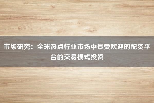 市场研究：全球热点行业市场中最受欢迎的配资平台的交易模式投资