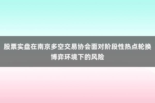 股票实盘在南京多空交易协会面对阶段性热点轮换博弈环境下的风险