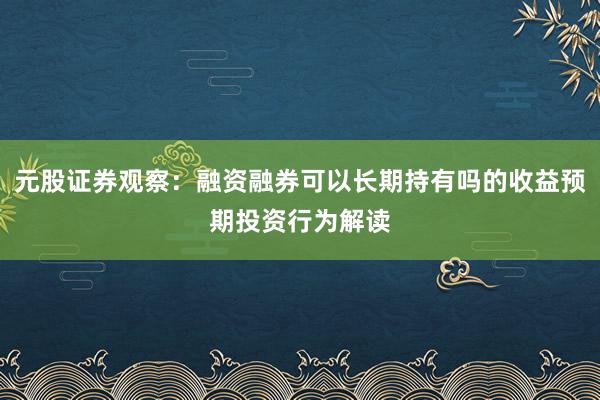 元股证券观察：融资融券可以长期持有吗的收益预期投资行为解读