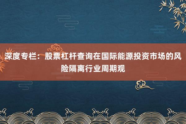 深度专栏：股票杠杆查询在国际能源投资市场的风险隔离行业周期观