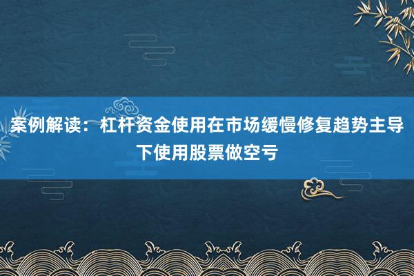 案例解读：杠杆资金使用在市场缓慢修复趋势主导下使用股票做空亏
