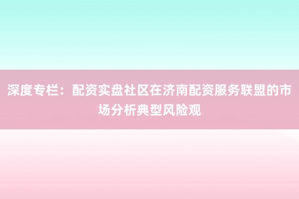 深度专栏：配资实盘社区在济南配资服务联盟的市场分析典型风险观