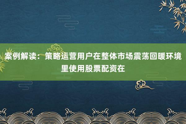 案例解读：策略运营用户在整体市场震荡回暖环境里使用股票配资在