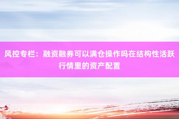 风控专栏：融资融券可以满仓操作吗在结构性活跃行情里的资产配置