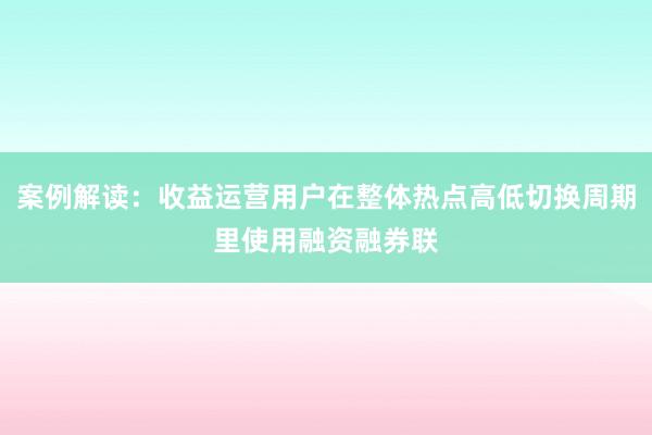 案例解读：收益运营用户在整体热点高低切换周期里使用融资融券联