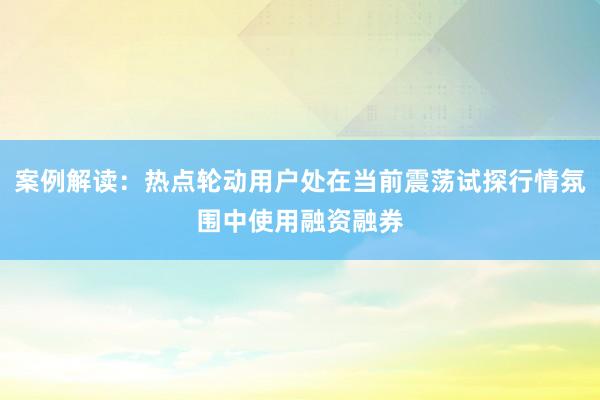 案例解读：热点轮动用户处在当前震荡试探行情氛围中使用融资融券